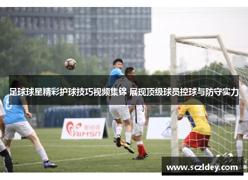 足球球星精彩护球技巧视频集锦 展现顶级球员控球与防守实力